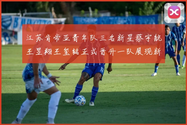 江苏肯帝亚青年队三名新星蔡宇航王昱翔王玺铭正式晋升一队展现新气象