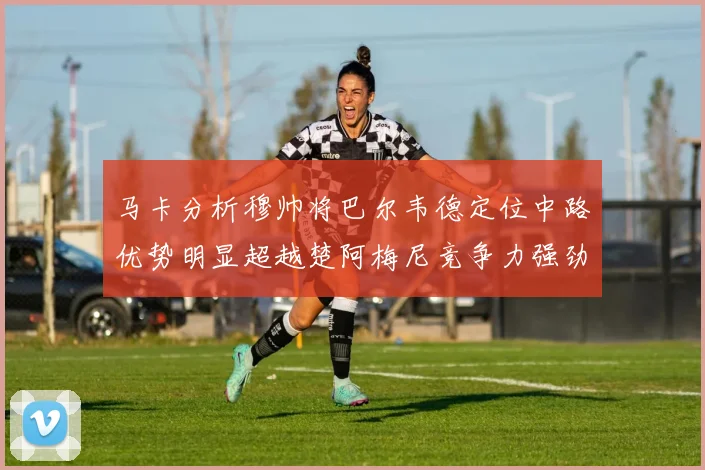 马卡分析穆帅将巴尔韦德定位中路优势明显超越楚阿梅尼竞争力强劲