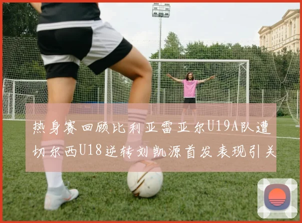 热身赛回顾比利亚雷亚尔U19A队遭切尔西U18逆转刘凯源首发表现引关注