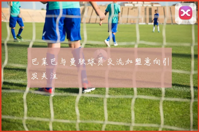 巴莱巴与曼联球员交流加盟意向引发关注