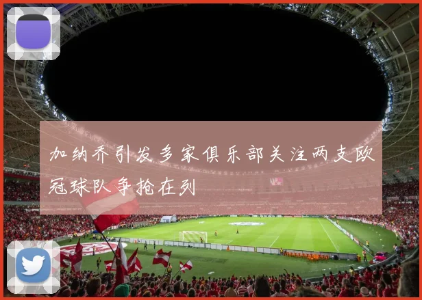 加纳乔引发多家俱乐部关注两支欧冠球队争抢在列