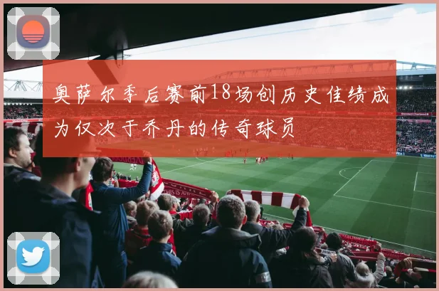 奥萨尔季后赛前18场创历史佳绩成为仅次于乔丹的传奇球员