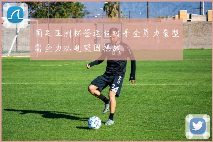 国足亚洲杯签运佳对手全员力量型需全力以赴突围挑战