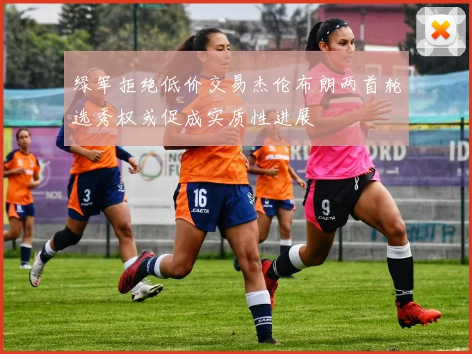 绿军拒绝低价交易杰伦布朗两首轮选秀权或促成实质性进展