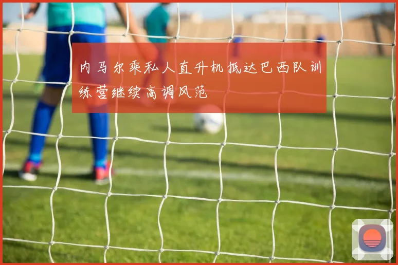 内马尔乘私人直升机抵达巴西队训练营继续高调风范