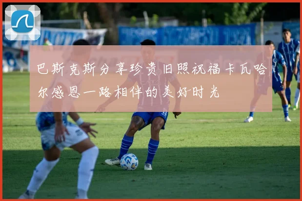 巴斯克斯分享珍贵旧照祝福卡瓦哈尔感恩一路相伴的美好时光