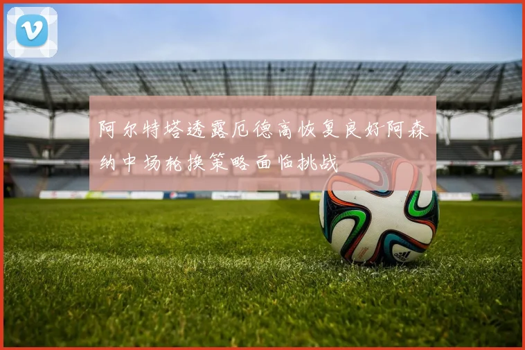 阿尔特塔透露厄德高恢复良好阿森纳中场轮换策略面临挑战