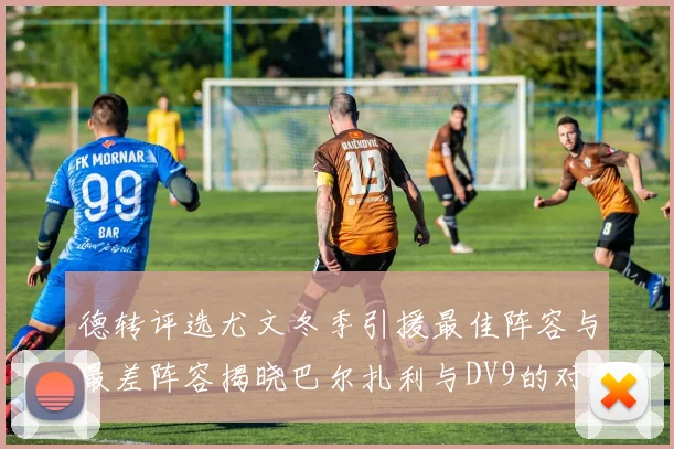德转评选尤文冬季引援最佳阵容与最差阵容揭晓巴尔扎利与DV9的对比分析