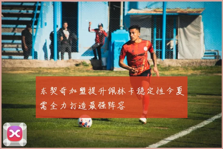 东契奇加盟提升佩林卡稳定性今夏需全力打造最强阵容