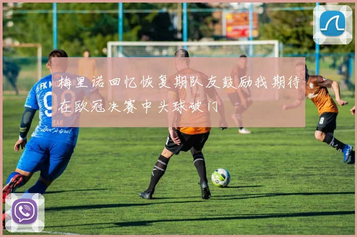 梅里诺回忆恢复期队友鼓励我期待在欧冠决赛中头球破门