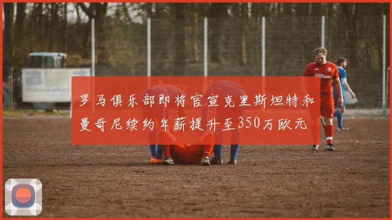罗马俱乐部即将官宣克里斯坦特和曼奇尼续约年薪提升至350万欧元