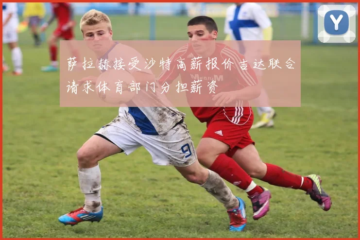 萨拉赫接受沙特高薪报价吉达联合请求体育部门分担薪资