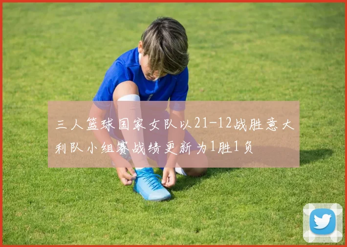 三人篮球国家女队以21-12战胜意大利队小组赛战绩更新为1胜1负