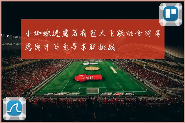 小蜘蛛透露若有重大飞跃机会将考虑离开马竞寻求新挑战