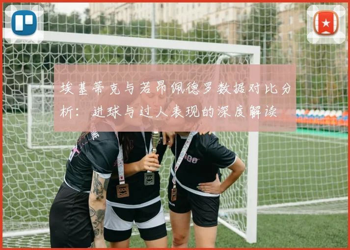 埃基蒂克与若昂佩德罗数据对比分析：进球与过人表现的深度解读