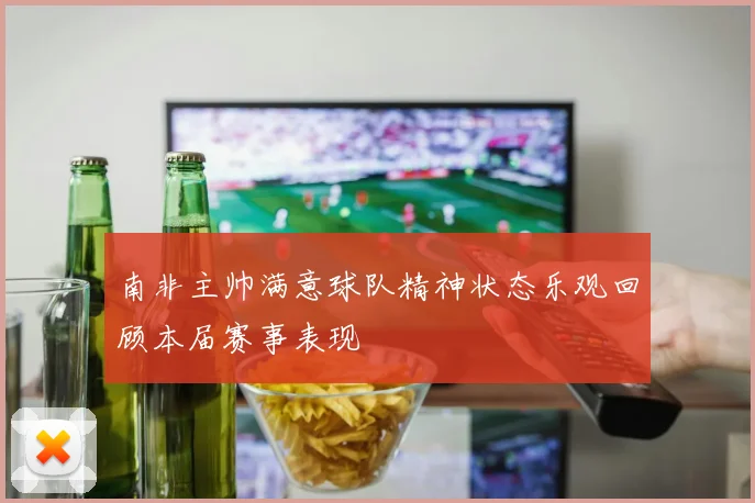 南非主帅满意球队精神状态乐观回顾本届赛事表现