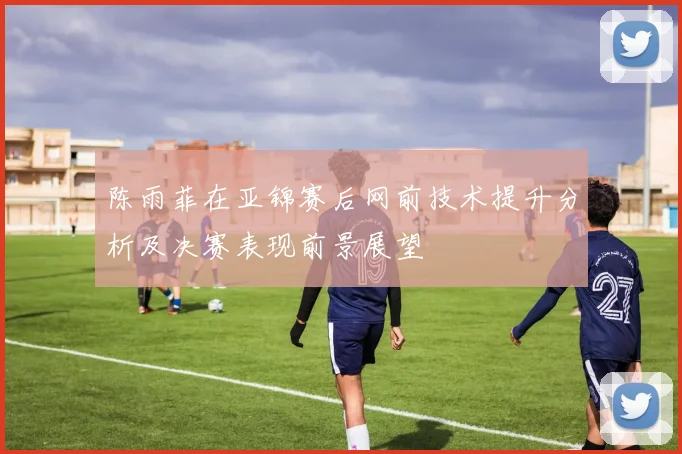 陈雨菲在亚锦赛后网前技术提升分析及决赛表现前景展望