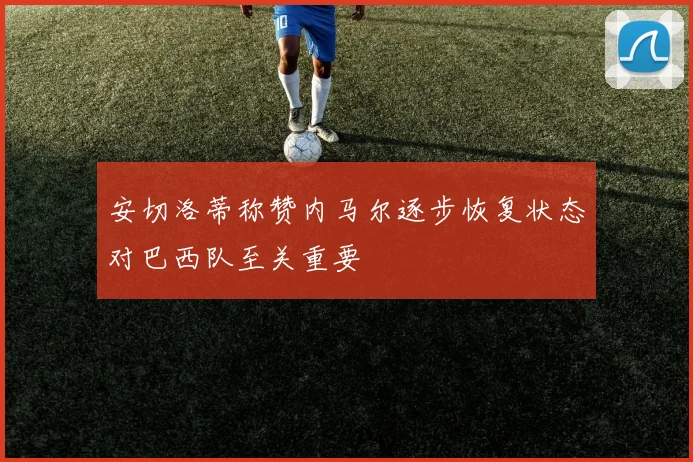 安切洛蒂称赞内马尔逐步恢复状态对巴西队至关重要